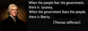 When the people fear the government, there is tyranny. When the government fears the people, there is liberty." (Thomas Jefferson)